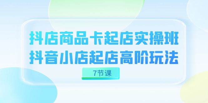 抖店-商品卡起店实战班，抖音小店起店高阶玩法（7节课）|冰针科技