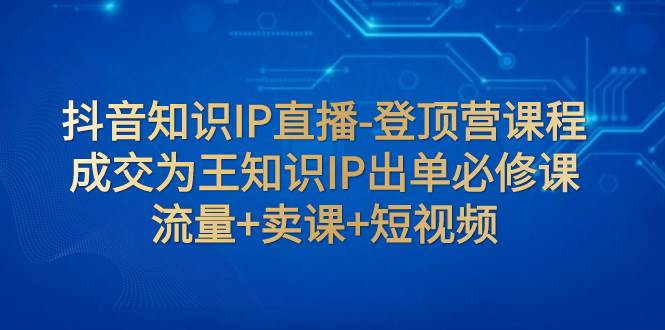 抖音知识IP直播-登顶营课程：成交为王知识IP出单必修课  流量 卖课 短视频|冰针科技