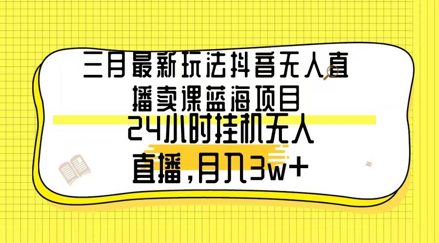 三月最新玩法抖音无人直播卖课蓝海项目，24小时无人直播，月入3w+|冰针科技