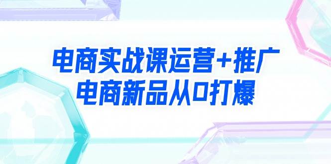 电商实战课运营+推广，电商新品从0打爆（99节视频课）|冰针科技